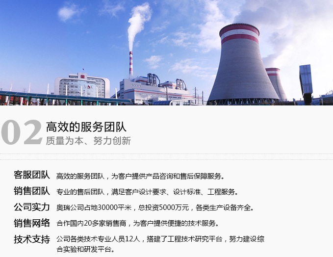 · 服務團隊   高效的服務團隊，為客戶提供產品咨詢和售后保障服務?！?銷售團隊  專業的售后團隊，滿足客戶設計要求、設計標準、工程服務。 · 技術支持  公司現有高級工程師6人，工程師12人，各項技術人員19人。成立工程技術研發中心，建有國內一流的綜合實驗室和換熱設備研發平臺?！?公司實力 奧瑞總公司占地80余畝，總投資1.2億元，各類生產設備齊全。 銷售網絡 設立全國各省市辦事處23家，為客戶提供高效便捷的技術服務。